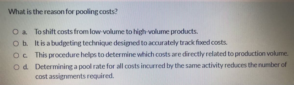 What is the reason for pooling costs?
O a. To shift costs from low-volume to high-volume products.
O b. It is a budgeting technique designed to accurately track fixed costs.
O C. This procedure helps to determine which costs are directly related to production volume.
O d. Determining a pool rate for all costs incurred by the same activity reduces the number of
cost assignments required.
