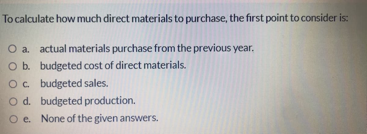 To calculate how much direct materials to purchase, the first point to consider is:
O a.
actual materials purchase from the previous year.
O b. budgeted cost of direct materials.
O c. budgeted sales.
O d. budgeted production.
O e. None of the given answers.
