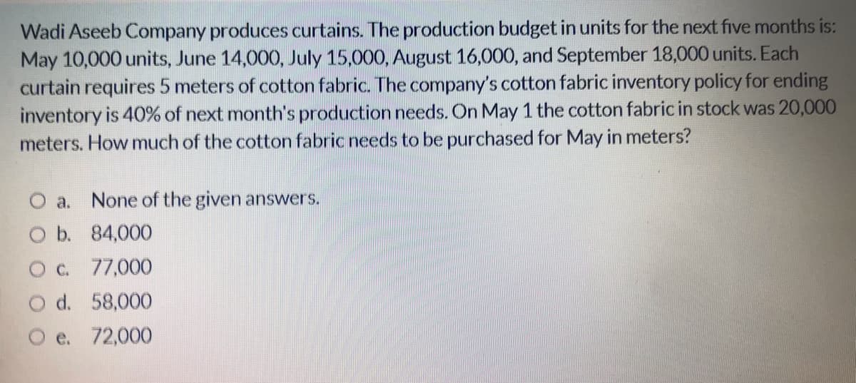 Wadi Aseeb Company produces curtains. The production budget in units for the next five months is:
May 10,000 units, June 14,000, July 15,000, August 16,000, and September 18,000 units. Each
curtain requires 5 meters of cotton fabric. The company's cotton fabric inventory policy for ending
inventory is 40% of next month's production needs. On May 1 the cotton fabric in stock was 20,000
meters. How much of the cotton fabric needs to be purchased for May in meters?
O a. None of the given answers.
O b. 84,000
O c. 77,000
O d. 58,000
O e. 72,000
