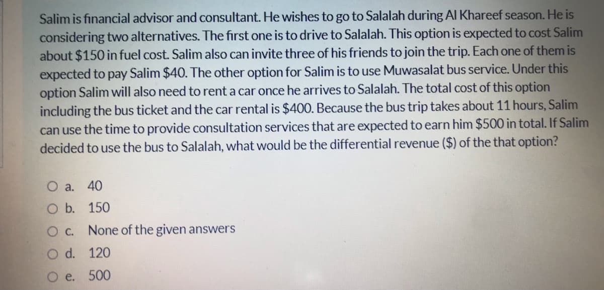 Salim is fınancial advisor and consultant. He wishes to go to Salalah during Al Khareef season. He is
considering two alternatives. The first one is to drive to Salalah. This option is expected to cost Salim
about $150 in fuel cost. Salim also can invite three of his friends to join the trip. Each one of them is
expected to pay Salim $40. The other option for Salim is to use Muwasalat bus service. Under this
option Salim will also need to rent a car once he arrives to Salalah. The total cost of this option
including the bus ticket and the car rental is $400. Because the bus trip takes about 11 hours, Salim
can use the time to provide consultation services that are expected to earn him $500 in total. If Salim
decided to use the bus to Salalah, what would be the differential revenue ($) of the that option?
O a.
40
O b. 150
O C. None of the given answers
O d. 120
Oe. 500
