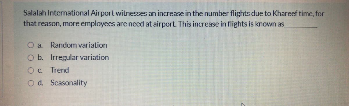 Salalah International Airport witnesses an increase in the number flights due to Khareef time, for
that reason, more employees are need at airport. This increase in flights is known as
O a. Random variation
b. Irregular variation
O C.
Trend
O d. Seasonality
