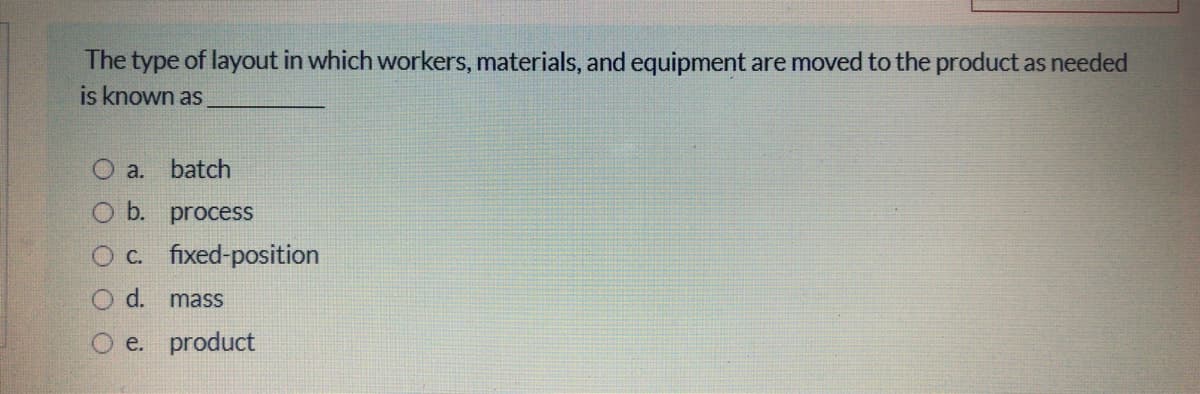 The type of layout in which workers, materials, and equipment are moved to the product as needed
is known as
a. batch
O b. process
Oc fixed-position
Od.
mass
e. product
