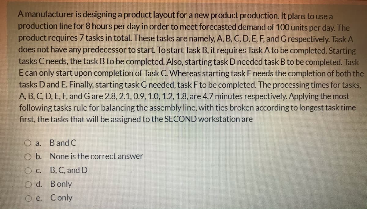 A manufacturer is designing a product layout for a new product production. It plans to use a
production line for 8 hours per day in order to meet forecasted demand of 100 units per day. The
product requires 7 tasks in total. These tasks are namely, A, B, C, D, E, F, and Grespectively. Task A
does not have any predecessor to start. To start Task B, it requires Task A to be completed. Starting
tasks Cneeds, the task B to be completed. Also, starting task D needed task B to be completed. Task
E can only start upon completion of Task C. Whereas starting task Fneeds the completion of both the
tasks D and E. Finally, starting taskG needed, task F to be completed. The processing times for tasks,
A, B, C, D, E, F, and Gare 2.8, 2.1, 0.9, 1.0, 1.2, 1.8, are 4.7 minutes respectively. Applying the most
following tasks rule for balancing the assembly line, with ties broken according to longest task time
first, the tasks that will be assigned to the SECOND workstation are
a. Band C
b. None is the correct answer
C. B, C, and D
d. Bonly
e. Conly
