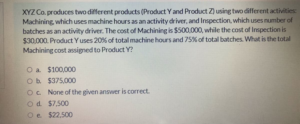 XYZ Co. produces two different products (Product Y and Product Z) using two different activities:
Machining, which uses machine hours as an activity driver, and Inspection, which uses number of
batches as an activity driver. The cost of Machining is $500,000, while the cost of Inspection is
$30,000. Product Y uses 20% of total machine hours and 75% of total batches. What is the total
Machining cost assigned to Product Y?
O a. $100,000
O b. $375,000
O C.
None of the given answer is correct.
d. $7,500
O e. $22,500
