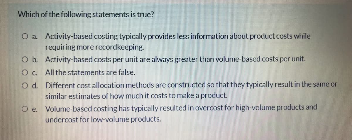 Which of the following statements is true?
O a. Activity-based costing typically provides less information about product costs while
requiring more recordkeeping.
O b. Activity-based costs per unit are always greater than volume-based costs per unit.
All the statements are false.
O d. Different cost allocation methods are constructed so that they typically result in the same or
similar estimates of how much it costs to make a product.
O e. Volume-based costing has typically resulted in overcost for high-volume products and
undercost for low-volume products.
