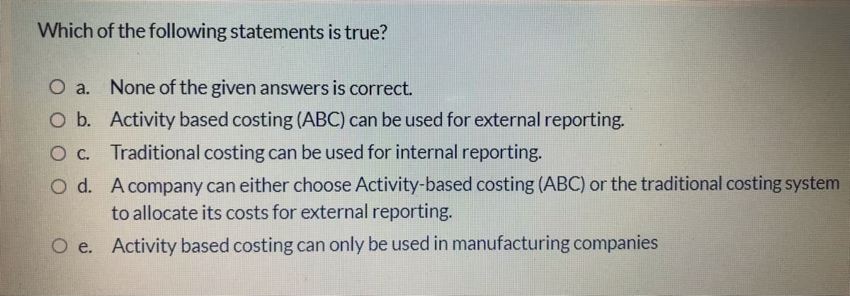 Which of the following statements is true?
O a. None of the given answers is correct.
O b. Activity based costing (ABC) can be used for external reporting.
O c. Traditional costing can be used for internal reporting.
O d. Acompany can either choose Activity-based costing (ABC) or the traditional costing system
to allocate its costs for external reporting.
O e. Activity based costing can only be used in manufacturing companies
