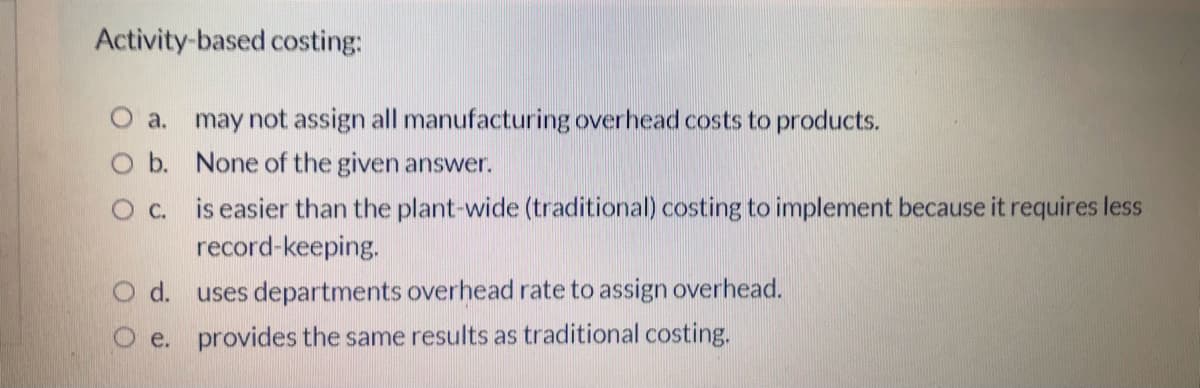 Activity-based costing:
O a. may not assign all manufacturing overhead costs to products.
O b. None of the given answer.
O c. is easier than the plant-wide (traditional) costing to implement because it requires less
record-keeping.
d. uses departments overhead rate to assign overhead.
e. provides the same results as traditional costing.
