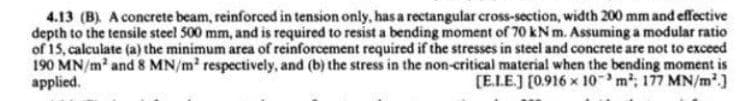 4.13 (B). A concrete beam, reinforced in tension only, has a rectangular cross-section, width 200 mm and effective
depth to the tensile steel 500 mm, and is required to resist a bending moment of 70 kN m. Assuming a modular ratio
of 15, calculate (a) the minimum area of reinforcement required if the stresses in steel and concrete are not to exceed
190 MN/m and 8 MN/m respectively, and (b) the stress in the non-critical material when the bending moment is
applied.
[E.LE.) [0.916 x 10m, 177 MN/m2.]
