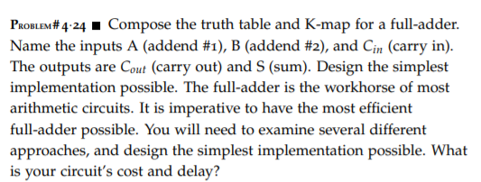 PaoBLEM# 4:24 I Compose the truth table and K-map for a full-adder.
Name the inputs A (addend #1), B (addend #2), and Cin (carry in).
The outputs are Cout (carry out) and S (sum). Design the simplest
implementation possible. The full-adder is the workhorse of most
arithmetic circuits. It is imperative to have the most efficient
full-adder possible. You will need to examine several different
approaches, and design the simplest implementation possible. What
is your circuit's cost and delay?
