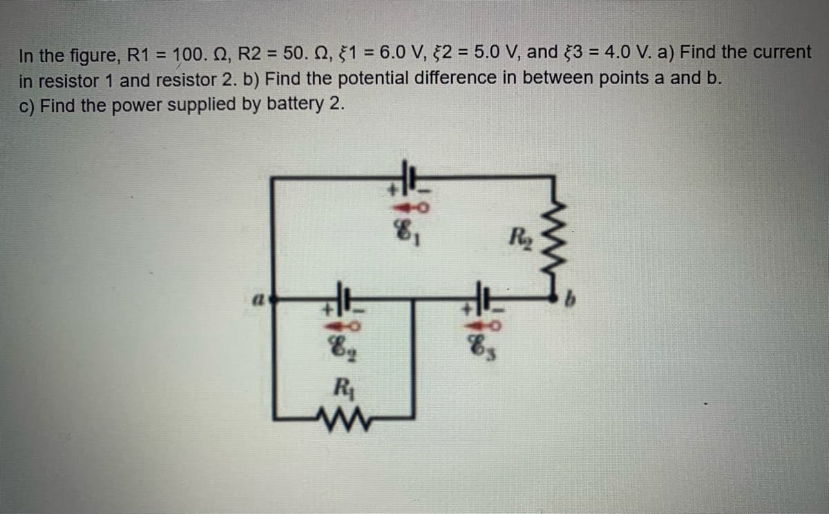 In the figure, R1 = 100. Q, R2 = 50. Q, §1 = 6.0 V, 2 = 5.0 V, and 3 = 4.0 V. a) Find the current
in resistor 1 and resistor 2. b) Find the potential difference in between points a and b.
c) Find the power supplied by battery 2.
%3D
R2
R
