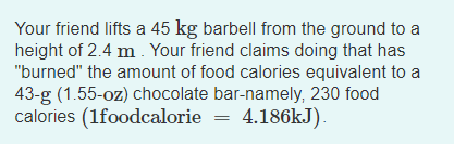 Your friend lifts a 45 kg barbell from the ground to a
height of 2.4 m . Your friend claims doing that has
"burned" the amount of food calories equivalent to a
43-g (1.55-oz) chocolate bar-namely, 230 food
calories (1foodcalorie = 4.186KJ).
