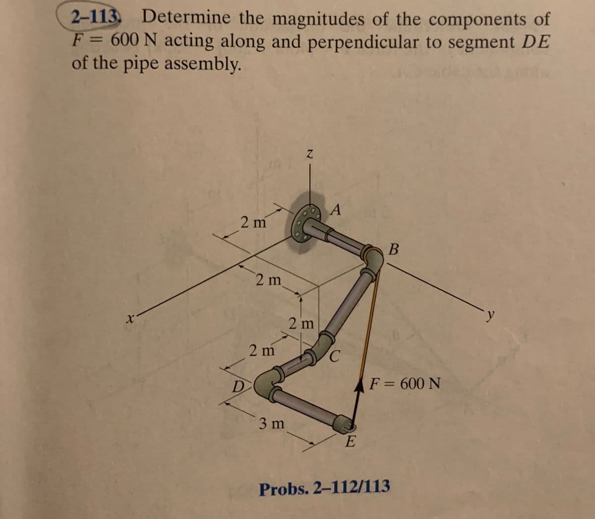 2–113. Determine the magnitudes of the components of
F = 600 N acting along and perpendicular to segment DE
of the pipe assembly.
%3D
B
2 m
2 m
2 m
C.
F = 600 N
3 m
E
Probs. 2-112/113
