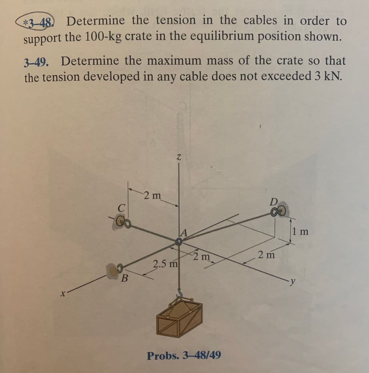 *3-48) Determine the tension in the cables in order to
support the 100-kg crate in the equilibrium position shown.
3-49. Determine the maximum mass of the crate so that
the tension developed in any cable does not exceeded 3 kN.
2m
D
C
1 m
2m
2 m
2.5 m
B
Probs. 3-48/49
