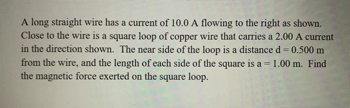 A long straight wire has a current of 10.0 A flowing to the right as shown.
Close to the wire is a square loop of copper wire that carries a 2.00 A current
in the direction shown. The near side of the loop is a distance d = 0.500 m
from the wire, and the length of each side of the square is a =1.00 m. Find
the magnetic force exerted on the square loop.
