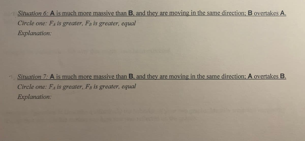 Situation 6: A is much more massive than B, and they are moving in the same direction; B overtakes A.
Circle one: FA is greater, FB is greater, equal
Explanation:
Situation 7: A is much more massive than B, and they are moving in the same direction; A overtakes B.
Circle one: FA is greater, FB is greater, equal
Explanation:
