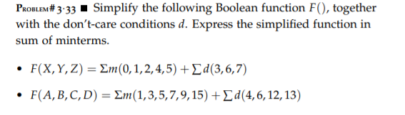 PaoBLEM# 3:33 1 Simplify the following Boolean function F(), together
with the don't-care conditions d. Express the simplified function in
sum of minterms.
. F (X, Y,Z) Σm (0 , 1, 2, 4, 5) + Σ d (3, 6, 7)
• F(A,B,C, D) = Em(1,3,5,7,9,15) +Ed(4,6,12,13)
