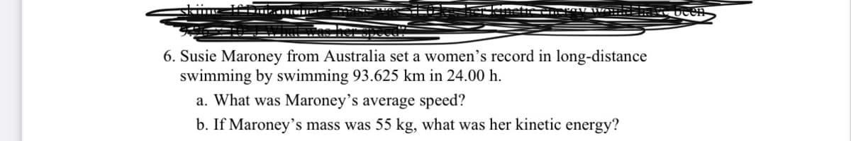 6. Susie Maroney from Australia set a women's record in long-distance
swimming by swimming 93.625 km in 24.00 h.
a. What was Maroney's average speed?
b. If Maroney's mass was 55 kg, what was her kinetic energy?
