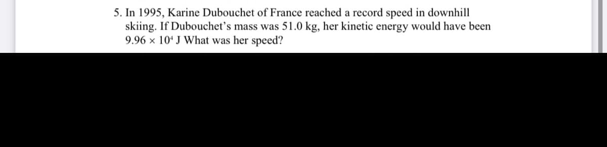 5. In 1995, Karine Dubouchet of France reached a record speed in downhill
skiing. If Dubouchet’s mass was 51.0 kg, her kinetic energy would have been
9.96 × 10ª J What was her speed?
