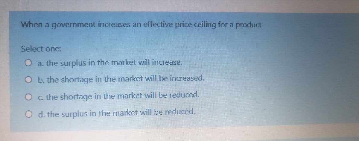 When a government increases an effective price ceiling for a product
Select one:
O a. the surplus in the market will increase.
O b. the shortage in the market will be increased.
O c. the shortage in the market will be reduced.
O d. the surplus in the market will be reduced.
