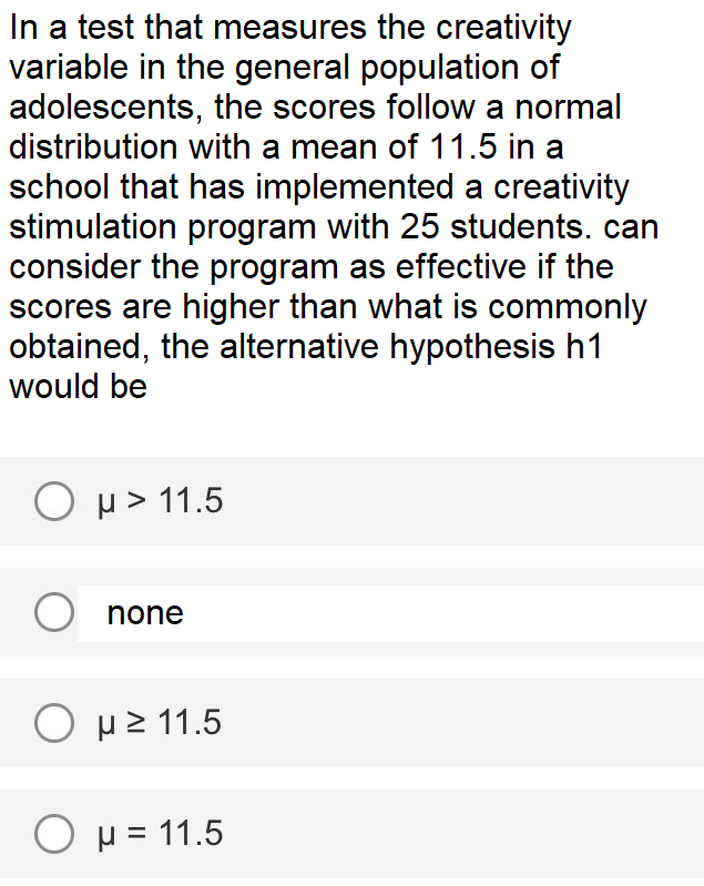 In a test that measures the creativity
variable in the general population of
adolescents, the scores follow a normal
distribution with a mean of 11.5 in a
school that has implemented a creativity
stimulation program with 25 students. can
consider the program as effective if the
scores are higher than what is commonly
obtained, the alternative hypothesis h1
would be
O p> 11.5
O none
Ο μ2 1.5
O p = 11.5
