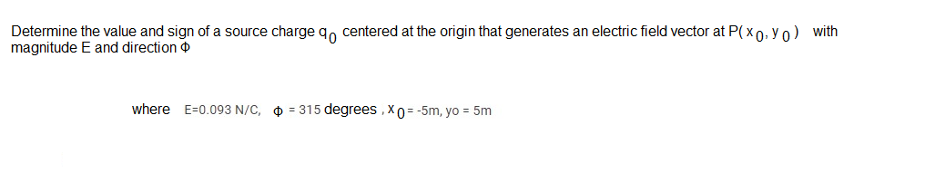 Determine the value and sign of a source charge qo centered at the origin that generates an electric field vector at P( x 0, Y 0) with
magnitude E and direction
where E=0.093 N/C, O = 315 degrees , X0 = -5m, yo = 5m
