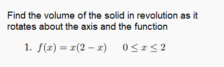 Find the volume of the solid in revolution as it
rotates about the axis and the function
1. f(x) = x(2 – x) 0<x< 2
