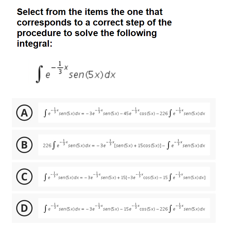 Select from the items the one that
corresponds to a correct step of the
procedure to solve the following
integral:
Se
sen (5x)dx
A
*cos (5x) – 226 fe"sen(5x)dx
sen (5x)dx = - 3e
sen (5x) - 45e
226 [e"sen(5x)dx = - 3e
[sen(5x) + 15cos (5x)]- | e3"sen (5x)dx
(c)
"cos(5x) – 15 fe3" sen(5x)dx]
"sen (5x)dx = - 3e
sen(5x) + 15[-3e
D
Se *sen(5x)dx = - 3esen(5x) – 15e"cos(5x) – 226 fe * sen(5x)dx
sen (5x) – 15e
