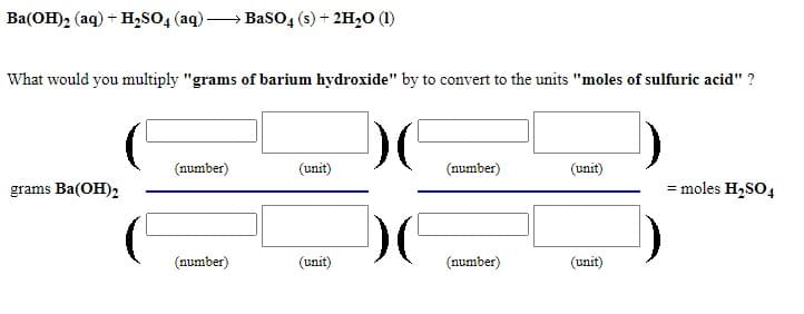 Ba(OH)2 (aq) + H,SO4 (aq) -
BasO, (s) + 2H2O (1)
What would you multiply "grams of barium hydroxide" by to convert to the units "moles of sulfuric acid" ?
(number)
(unit)
(number)
(unit)
grams Ba(OH)2
= moles H2SO4
(number)
(unit)
(number)
(unit)
