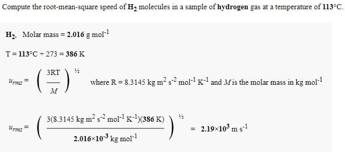 Compute the root-mean-square speed of H2 molecules in a sample of hydrogen gas at a temperature of 113°C.
H2. Molar mass = 2.016 g mol-l
T= 113°C + 273 = 386 K
3RT
Ums
where R = 8.3145 kg m² s2 moll K' and Mis the molar mass in kg mol-
3(8.3145 kg m? s2 mol-1 K-)(386 K)
Ums =
2.19×10° m s!
=
2.016x103 kg mol-
