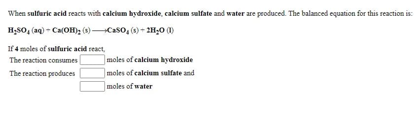 When sulfuric acid reacts with calcium hydroxide, calcium sulfate and water are produced. The balanced equation for this reaction is:
H,SO4 (aq) + Ca(OH)2 (s) -
Caso, (s) + 2H,0 (1)
If 4 moles of sulfuric acid react,
The reaction consumes
|moles of calcium hydroxide
|moles of calcium sulfate and
|moles of water
The reaction produces
