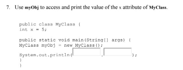 7. Use myObj to access and print the value of the x attribute of MyClass.
public class MyClass {
int x = 5;
public static void main (String[] args) {
MyClass myobj = new_MyClass ();
System.out.println (
}

