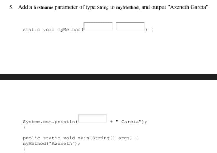 5. Add a firstname parameter of type String to myMethod, and output "Azeneth Garcia".
static void myMethod (l
System.out.println (
" Garcia");
public static void main (String [] args) {
myMethod ("Azeneth");
