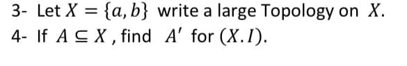 3- Let X = {a, b} write a large Topology on X.
4- If A S X, find A' for (X.I).
%3D
