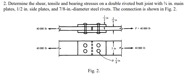 2. Determine the shear, tensile and bearing stresses on a double riveted butt joint with ¾ in. main
plates, 1/2 in. side plates, and 7/8-in.-diameter steel rivets. The connection is shown in Fig. 2.
in
in
40 000 lb
P = 40 000 Ib
40 000 Ib
5 in
40 000 Ib
-in
Fig. 2.
