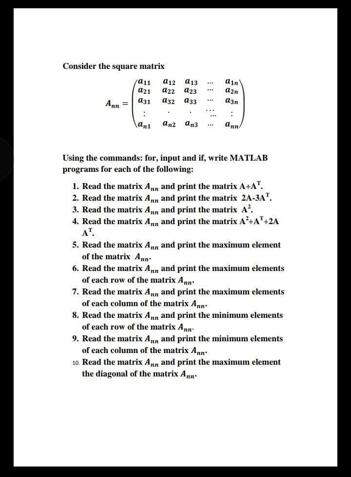 Consider the square matrix
a12
а22
a13
a23
ain
a2n
a11
a21
a31
a32
a33
azn
...
Ann =
\an1
an2
an3
ann
Using the commands: for, input and if, write MATLAB
programs for each of the following:
1. Read the matrix Ann and print the matrix A+A".
2. Read the matrix Ann and print the matrix 2A-3A".
3. Read the matrix Ann and print the matrix A'.
4. Read the matrix Ann and print the matrix A²+A"+2A
AT.
5. Read the matrix Ann and print the maximum element
of the matrix Ann:
6. Read the matrix Ann and print the maximum elements
of each row of the matrix Ann.
7. Read the matrix Ann and print the maximum elements
of each column of the matrix Ann:
8. Read the matrix A, and print the minimum elements
of each row of the matrix A.
9. Read the matrix Ann and print the minimum elements
of each column of the matrix Ann.
10. Read the matrix Ann and print the maximum element
the diagonal of the matrix Ann.
