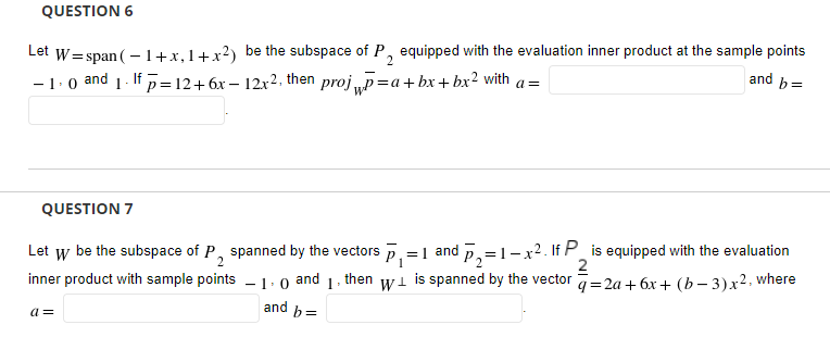 QUESTION 6
W= span ( – 1+x, 1+x?)
-1:0 and 1. If p=12+6x – 12x2, then proj „p=a+bx + bx² with a=
be the subspace of P, equipped with the evaluation inner product at the sample points
and b=
Let
QUESTION 7
Let w be the subspace of P, spanned by the vectors p, = 1 and p,=1-x2. If P_ is equipped with the evaluation
inner product with sample points – 1:0 and
2
is spanned by the vector =2a+ 6x + (b – 3)x2. where
then
-
and b=
a=

