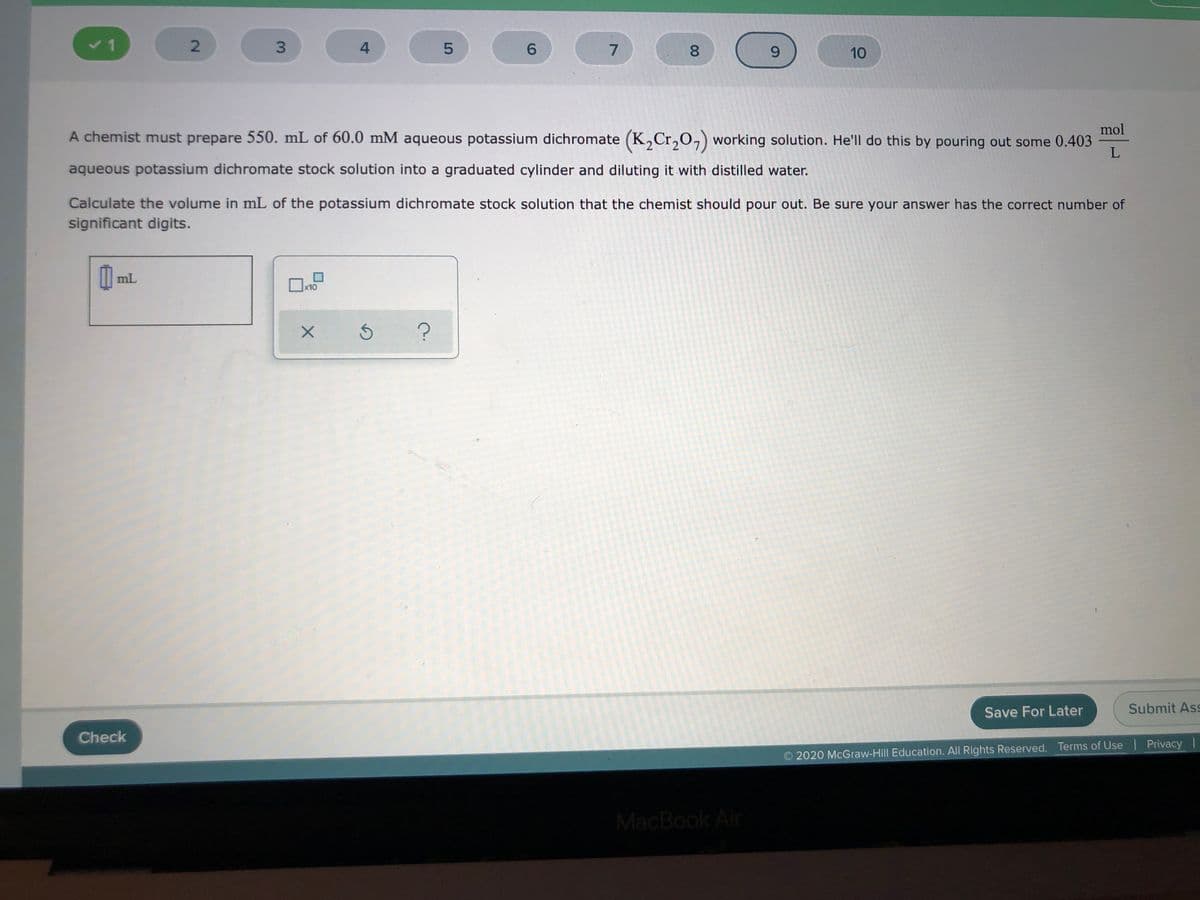 6.
9.
10
mol
A chemist must prepare 550. mL of 60.0 mM aqueous potassium dichromate (K,Cr,O,) working solution. He'll do this by pouring out some 0.403
aqueous potassium dichromate stock solution into a graduated cylinder and diluting it with distilled water.
Calculate the volume in mL of the potassium dichromate stock solution that the chemist should pour out. Be sure your answer has the correct number of
significant digits.
I| mL
x10
Save For Later
Submit Ass
Check
2020 McGraw-Hill Education. All Rights Reserved. Terms of Use | Privacy I
MacBook Air
00
4-
3.
