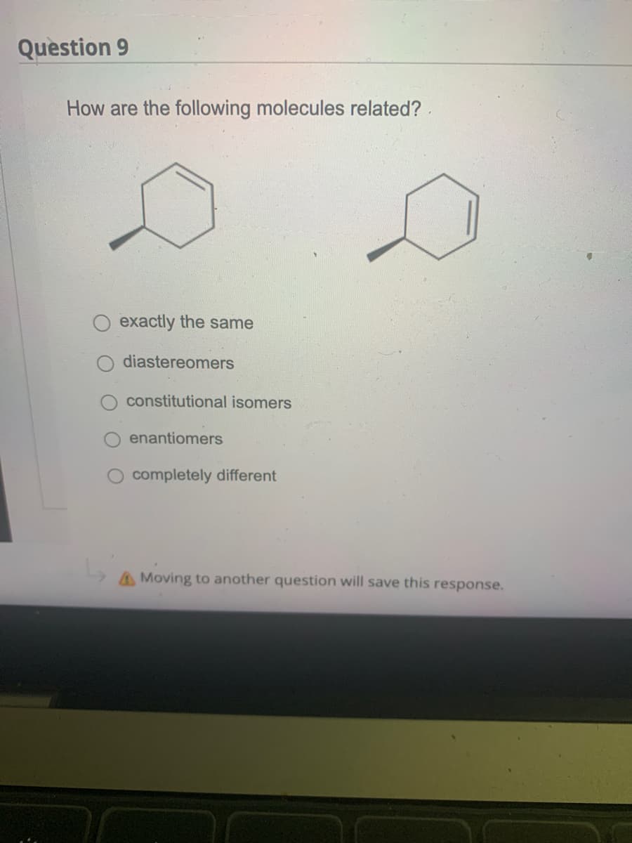 Question 9
How are the following molecules related?.
exactly the same
diastereomers
constitutional isomers
enantiomers
completely different
A Moving to another question will save this response.