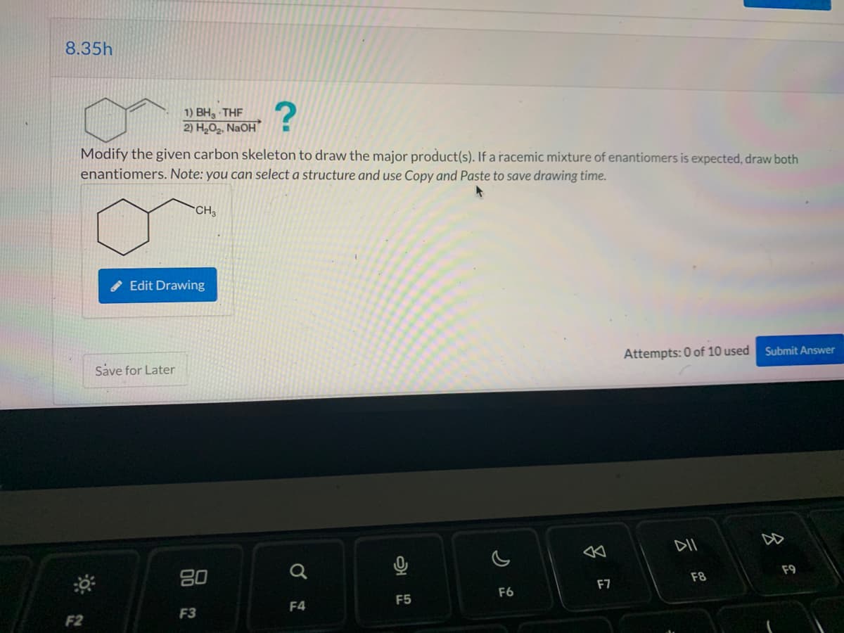 8.35h
?
Modify the given carbon skeleton to draw the major product(s). If a racemic mixture of enantiomers is expected, draw both
enantiomers. Note: you can select a structure and use Copy and Paste to save drawing time.
F2
1) BH, THF
2) H₂O₂, NaOH
Save for Later
CH3
Edit Drawing
80
F3
F4
2
F5
F6
F7
Attempts: 0 of 10 used
DII
F8
Submit Answer
8
F9