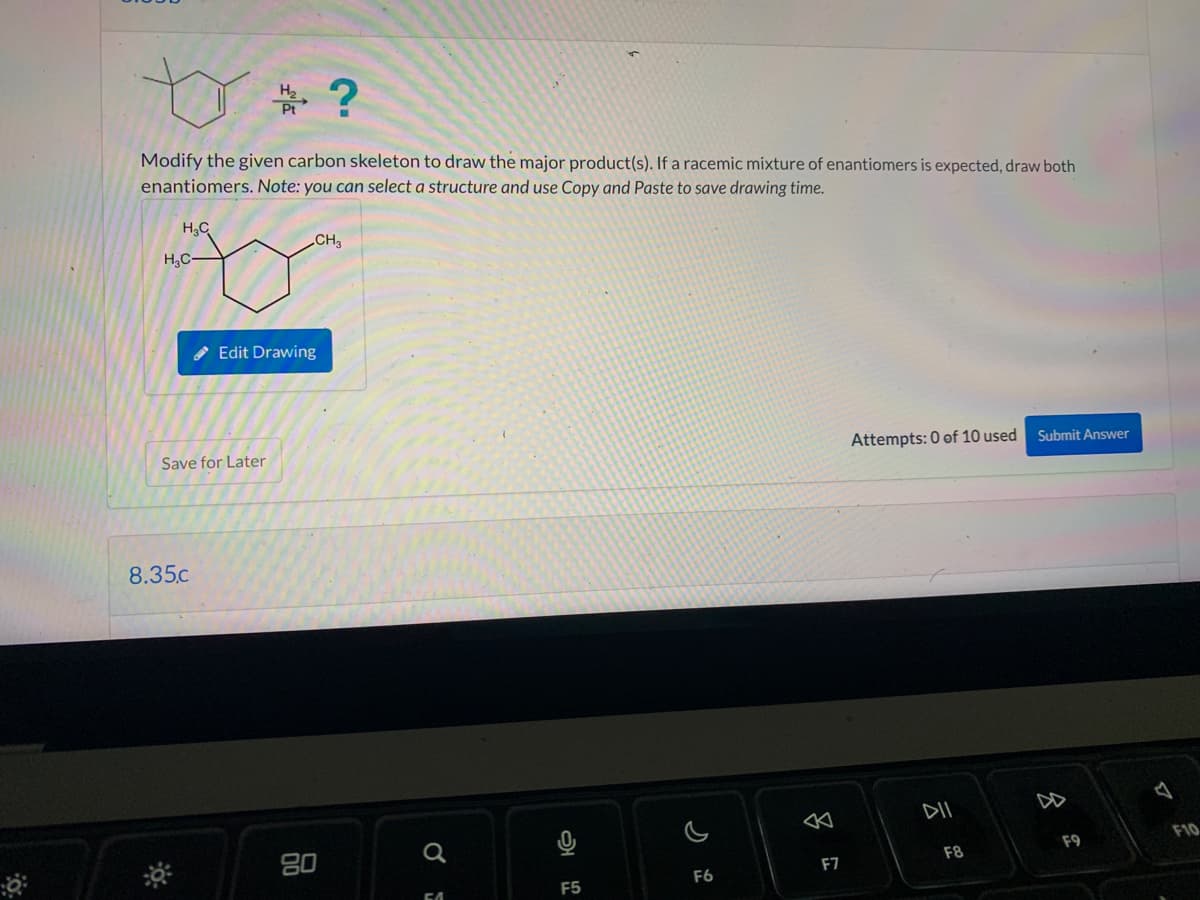 H₂C
Modify the given carbon skeleton to draw the major product(s). If a racemic mixture of enantiomers is expected, draw both
enantiomers. Note: you can select a structure and use Copy and Paste to save drawing time.
H₂C
H₂
Pt
Save for Later
8.35.c
Edit Drawing
?
CH3
80
2
F5
F6
F7
Attempts: 0 of 10 used
DII
F8
Submit Answer
8
F9
F10