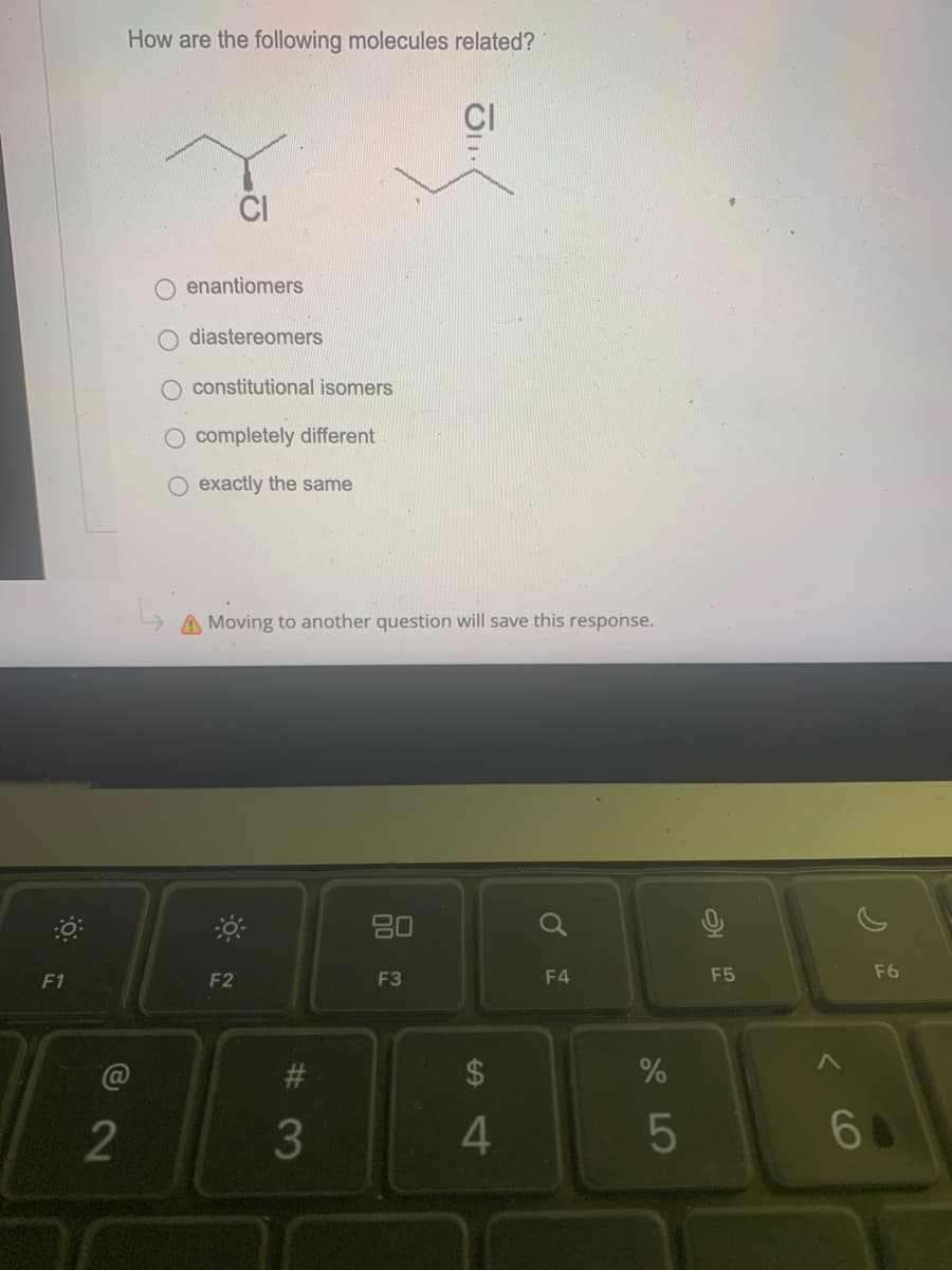 O
F1
How are the following molecules related?
@2
O enantiomers
diastereomers
constitutional isomers
O completely different
O exactly the same
A Moving to another question will save this response.
F2
#3
3
80
JII
F3
4
F4
%
5
F5
F6
60