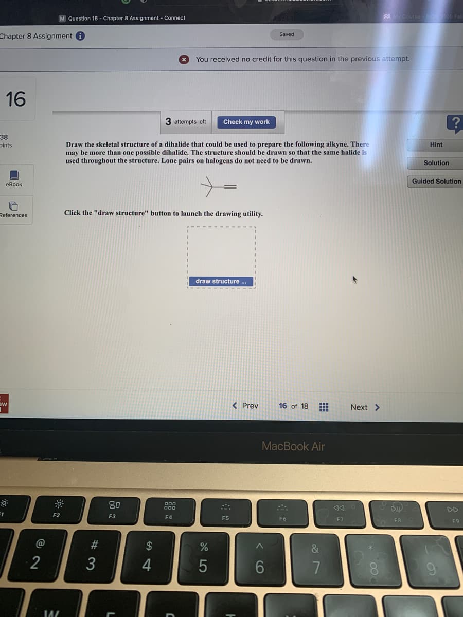 Chapter 8 Assignment i
16
38
pints
eBook
References
aw
F1
☀
M Question 16 - Chapter 8 Assignment - Connect
2
F2
14/
#3
3
Draw the skeletal structure of a dihalide that could be used to prepare the following alkyne. There
may be more than one possible dihalide. The structure should be drawn so that the same halide is
used throughout the structure. Lone pairs on halogens do not need to be drawn.
Click the "draw structure" button to launch the drawing utility.
80
F3
54
$
3 attempts left
4
000
F4
You received no credit for this question in the previous attempt.
C
Check my work
draw structure ...
45
%
F5
< Prev
Saved
^
MacBook Air
6
16 of 18
F6
&
7
An
F7
Next >
My Course BIOS 100 Fall
∞
D
F8
Hint
Solution
?
Guided Solution
F9