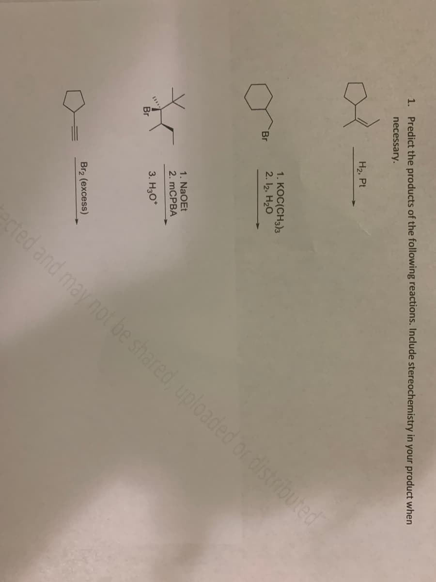 1. Predict the products of the following reactions. Include stereochemistry in your product when
necessary.
Br
*
Br
H₂, Pt
cted and may not be shared, uploaded or distributed
1. KOC(CH3)3
2. 12, H₂O
1. NaOEt
2. mCPBA
3. H3O*
Br₂ (excess)