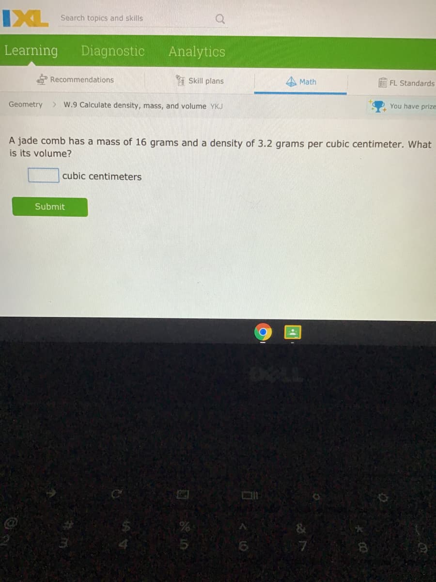 IXL
Search topics and skills
Learning
Diagnostic
Analytics
Recommendations
I Skill plans
Math
FL Standards
Geometry
> W.9 Calculate density, mass, and volume YKJ
You have prize
A jade comb has a mass of 16 grams and a density of 3.2 grams per cubic centimeter. What
is its volume?
cubic centimeters
Submit
