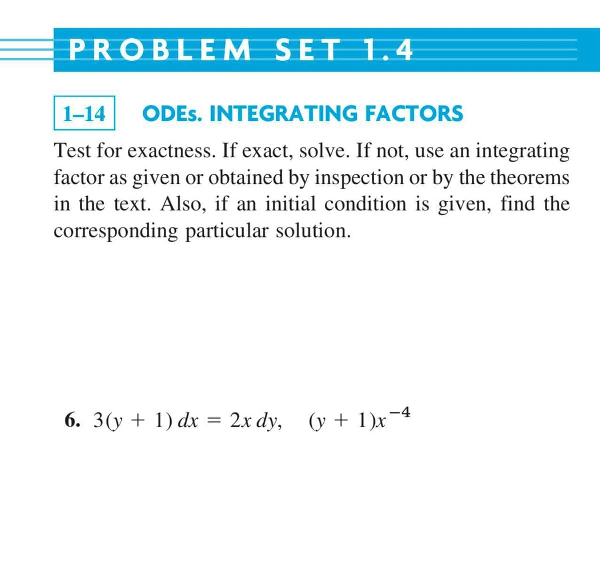 PROBLEM SET 1.4
1-14
ODES. INTEGRATING FACTORS
Test for exactness. If exact, solve. If not, use an integrating
factor as given or obtained by inspection or by the theorems
in the text. Also, if an initial condition is given, find the
corresponding particular solution.
6. 3(y + 1) dx = 2x dy, (y +1)x