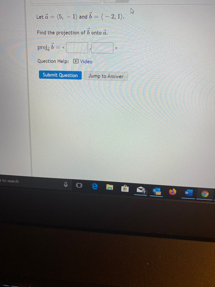 Let a = (5, – 1) and b = (- 2, 1).
%3D
Find the projection of b onto a.
proja
Question Help: Video
Submit Question
Jump to Answer
e to search
