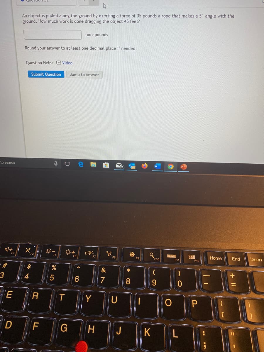 An object is pulled along the ground by exerting a force of 35 pounds a rope that makes a 5° angle with the
ground. How much work is done dragging the object 45 feet?
foot-pounds
Round your answer to at least one decimal place if needed.
Question Help: D Video
Submit Question
Jump to Answer
to search
Home
End
Insert
FS
F8
F9
F10
F1
F12
&
7
8.
E
R
Y
P
F
G
H
J
K
+ I|
LO
