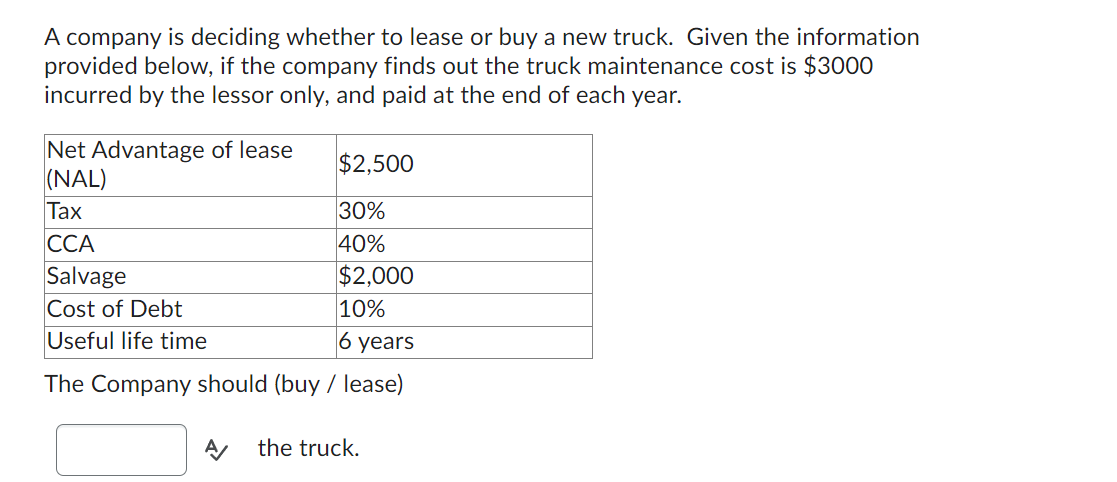 A company is deciding whether to lease or buy a new truck. Given the information
provided below, if the company finds out the truck maintenance cost is $3000
incurred by the lessor only, and paid at the end of each year.
Net Advantage of lease
(NAL)
Tax
CCA
$2,500
30%
40%
Salvage
$2,000
Cost of Debt
10%
Useful life time
6 years
The Company should (buy / lease)
A/ the truck.