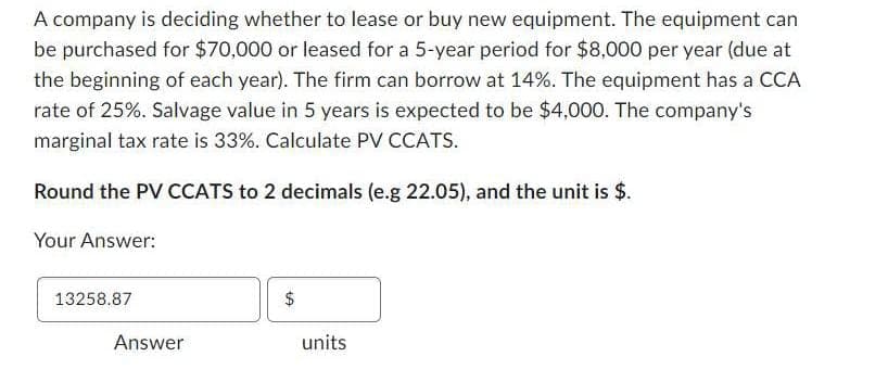A company is deciding whether to lease or buy new equipment. The equipment can
be purchased for $70,000 or leased for a 5-year period for $8,000 per year (due at
the beginning of each year). The firm can borrow at 14%. The equipment has a CCA
rate of 25%. Salvage value in 5 years is expected to be $4,000. The company's
marginal tax rate is 33%. Calculate PV CCATS.
Round the PV CCATS to 2 decimals (e.g 22.05), and the unit is $.
Your Answer:
13258.87
Answer
+A
$
units