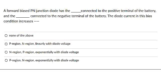 A forward biased PN junction diode has the
and the
condition increases-
_connected to the positive terminal of the battery,
connected to the negative terminal of the battery. The diode current in this bias
none of the above
P-region, N-region, linearly with diode voltage
O N-region, P-region, exponentially with diode voltage
O P-region, N-region, exponentially with diode voltage